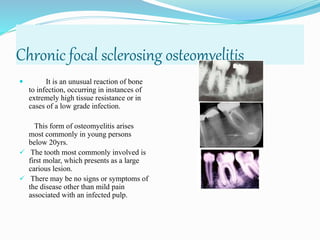 Chronic focal sclerosing osteomyelitis
 It is an unusual reaction of bone
to infection, occurring in instances of
extremely high tissue resistance or in
cases of a low grade infection.
This form of osteomyelitis arises
most commonly in young persons
below 20yrs.
 The tooth most commonly involved is
first molar, which presents as a large
carious lesion.
 There may be no signs or symptoms of
the disease other than mild pain
associated with an infected pulp.
 