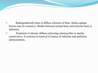  Radiographically there is diffuse sclerosis of bone. Radio-opaque
lesions may be extensive. Border between normal bone and sclerotic bone is
indistinct.
 Treatment of chronic diffuse sclerosing osteomyelitis is mainly
conservative. It consists of removal of source of infection and antibiotic
administration.
 