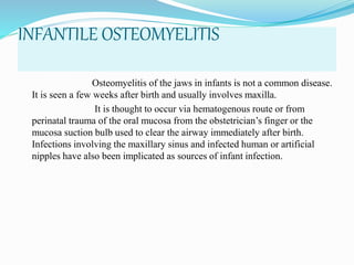 INFANTILE OSTEOMYELITIS
Osteomyelitis of the jaws in infants is not a common disease.
It is seen a few weeks after birth and usually involves maxilla.
It is thought to occur via hematogenous route or from
perinatal trauma of the oral mucosa from the obstetrician’s finger or the
mucosa suction bulb used to clear the airway immediately after birth.
Infections involving the maxillary sinus and infected human or artificial
nipples have also been implicated as sources of infant infection.
 