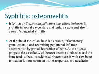 Syphilitic osteomyelitis
 Infection by Treponema palladium may affect the bones in
syphilis in both the secondary and tertiary stages and also in
cases of congenital syphilis
 At the site of the lesion there is a chronic, inflammatory
granulomatous and necrotising periarterial infiltrate
accompanied by partial destruction of bone. As the disease
progress the vascularity of the area become diminished and the
bone tends to become sclerosed. Osteosclerosis with new bone
formation is more common than osteoporosis and rarefaction
 
