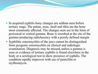  In acquired syphilis bony changes are seldom seen before
tertiary stage. The palate, nose, skull and tibia are the bone
most commonly affected. The changes seen are in the form of
periosteal or central gumma. Bone is resorbed at the site of the
gumma producing radiolucency with a poorly defined margin
 Syphilitic osteomyelitis of the jaws cannot be distinguished
from pyogenic osteomyelitis on clinical and radiologic
examination. Diagnosis may be missed, unless a gumma is
seen or evidence of tertiary syphilis is found elsewhere in the
body or a serological test to show presence of syphilis. The
condition rapidly improves with use of penicillin or
erythromycin.
 