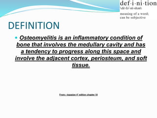 DEFINITION
 Osteomyelitis is an inflammatory condition of
bone that involves the medullary cavity and has
a tendency to progress along this space and
involve the adjacent cortex, periosteum, and soft
tissue.
From:- topazian 4° edition chapter 10
 