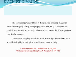 DIAGNOSTIC IMAGING
The increasing availability of 3-dimensional imaging, magnetic
resonance imaging (MRI), scintigraphy, and, now, PET/CT imaging has
made it much easier to precisely delineate the extent of the disease process
in a timely manner.
The newest imaging modalities, such as scintigraphy and PET scan,
are able to highlight biological as well as anatomic activity
Alveolar Osteitis and Osteomyelitis of the jaws
Oral and Maxillofacial Surg Clin N Am 23 2011 401-413
 