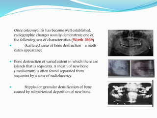 Once osteomyelitis has become well established,
radiographic changes usually demonstrate one of
the following sets of characteristics (Worth 1969)
 Scattered areas of bone destruction - a moth-
eaten appearance
 Bone destruction of varied extent in which there are
islands that is sequestra. A sheath of new bone
(involucrum) is often found separated from
sequestra by a zone of radiolucency.
 Stippled or granular densification of bone
caused by subperiosteal deposition of new bone.
 