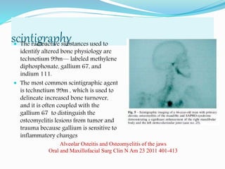 scintigraphy The radioactive substances used to
identify altered bone physiology are
technetium 99m— labeled methylene
diphosphonate, gallium 67, and
indium 111.
 The most common scintigraphic agent
is technetium 99m , which is used to
delineate increased bone turnover,
and it is often coupled with the
gallium 67 to distinguish the
osteomyelitis lesions from tumor and
trauma because gallium is sensitive to
inflammatory changes
Alveolar Osteitis and Osteomyelitis of the jaws
Oral and Maxillofacial Surg Clin N Am 23 2011 401-413
 