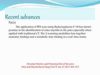 Recent advances
Pet/ct
The application of PET scan using fludeoxyglucose F 18 has shown
promise in the identification of osteo myelitis in the jaws especially when
applied with traditional CT. The 2 scanning modalities fuse together
anatomic findings and a metabolic state finding in a real-time frame.
Alveolar Osteitis and Osteomyelitis of the jaws
Oral and Maxillofacial Surg Clin N Am 23 2011 401-413
 