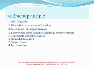 Treatment principle
1.Early Diagnosis
2. Elimination of the source of infection
3.Establishment of surgical drainage
4. Bacteriologic identification and antibiotic sensitivity testing
5. Appropriate antibiotic coverage
6. Surgical debridement
7. Supportive care
8. Reconstruction.
How can we diagnose and treat osteomyelitis of the jaws as early as possible?
Oral and Maxillofac Surg Clin N Am (23) 2011 557-567
 