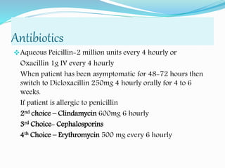 Antibiotics
Aqueous Peicillin-2 million units every 4 hourly or
Oxacillin 1g IV every 4 hourly
When patient has been asymptomatic for 48-72 hours then
switch to Dicloxacillin 250mg 4 hourly orally for 4 to 6
weeks.
If patient is allergic to penicillin
2nd choice – Clindamycin 600mg 6 hourly
3rd Choice- Cephalosporins
4th Choice – Erythromycin 500 mg every 6 hourly
 