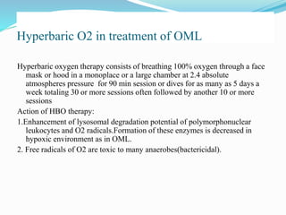 Hyperbaric O2 in treatment of OML
Hyperbaric oxygen therapy consists of breathing 100% oxygen through a face
mask or hood in a monoplace or a large chamber at 2.4 absolute
atmospheres pressure for 90 min session or dives for as many as 5 days a
week totaling 30 or more sessions often followed by another 10 or more
sessions
Action of HBO therapy:
1.Enhancement of lysosomal degradation potential of polymorphonuclear
leukocytes and O2 radicals.Formation of these enzymes is decreased in
hypoxic environment as in OML.
2. Free radicals of O2 are toxic to many anaerobes(bactericidal).
 