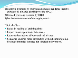 2)Exotoxin liberated by microorganisms are rendered inert by
exposure to elevated partial pressure of O2
3)Tissue hypoxia is reversed by HBO
4)Postive enhancement of neoangiogenesis
Clinical effects
 It aids in healing of draining sinus
 Improves osteogenesis in lytic areas
 Reduces destruction of bone and soft tissues
 Sequestra undergo rapid dissolution without suppuration &
healing eliminates the need for surgical intervention.
 