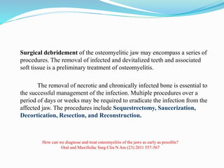 Surgical debridement of the osteomyelitic jaw may encompass a series of
procedures. The removal of infected and devitalized teeth and associated
soft tissue is a preliminary treatment of osteomyelitis.
The removal of necrotic and chronically infected bone is essential to
the successful management of the infection. Multiple procedures over a
period of days or weeks may be required to eradicate the infection from the
affected jaw. The procedures include Sequestrectomy, Saucerization,
Decortication, Resection, and Reconstruction.
How can we diagnose and treat osteomyelitis of the jaws as early as possible?
Oral and Maxillofac Surg Clin N Am (23) 2011 557-567
 