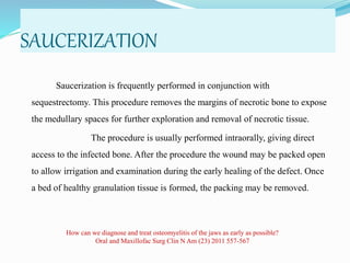 SAUCERIZATION
Saucerization is frequently performed in conjunction with
sequestrectomy. This procedure removes the margins of necrotic bone to expose
the medullary spaces for further exploration and removal of necrotic tissue.
The procedure is usually performed intraorally, giving direct
access to the infected bone. After the procedure the wound may be packed open
to allow irrigation and examination during the early healing of the defect. Once
a bed of healthy granulation tissue is formed, the packing may be removed.
How can we diagnose and treat osteomyelitis of the jaws as early as possible?
Oral and Maxillofac Surg Clin N Am (23) 2011 557-567
 