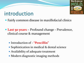 introduction
 Fairly common disease in maxillofacial clinics
 Last 50 years – Profound change - Prevalence,
clinical course & management
 Introduction of - “Pencillin”
 Sophistication in medical & dental science
 Availability of adequate treatment
 Modern diagnostic imaging methods
 