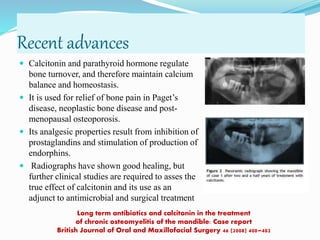 Long term antibiotics and calcitonin in the treatment
of chronic osteomyelitis of the mandible: Case report
British Journal of Oral and Maxillofacial Surgery 46 (2008) 400–402
Recent advances
 Calcitonin and parathyroid hormone regulate
bone turnover, and therefore maintain calcium
balance and homeostasis.
 It is used for relief of bone pain in Paget’s
disease, neoplastic bone disease and post-
menopausal osteoporosis.
 Its analgesic properties result from inhibition of
prostaglandins and stimulation of production of
endorphins.
 Radiographs have shown good healing, but
further clinical studies are required to asses the
true effect of calcitonin and its use as an
adjunct to antimicrobial and surgical treatment
 