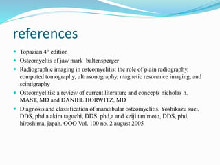 references
 Topazian 4° edition
 Osteomyeltis of jaw mark baltensperger
 Radiographic imaging in osteomyelitis: the role of plain radiography,
computed tomography, ultrasonography, magnetic resonance imaging, and
scintigraphy
 Osteomyelitis: a review of current literature and concepts nicholas h.
MAST, MD and DANIEL HORWITZ, MD
 Diagnosis and classification of mandibular osteomyelitis. Yoshikazu suei,
DDS, phd,a akira taguchi, DDS, phd,a and keiji tanimoto, DDS, phd,
hiroshima, japan. OOO Vol. 100 no. 2 august 2005
 