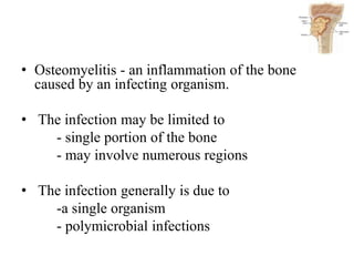 • Osteomyelitis - an inflammation of the bone
caused by an infecting organism.
• The infection may be limited to
- single portion of the bone
- may involve numerous regions
• The infection generally is due to
-a single organism
- polymicrobial infections
 