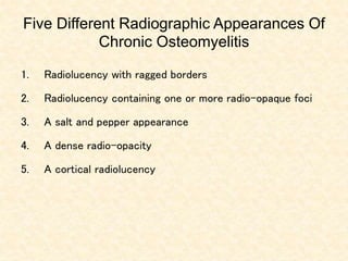 Five Different Radiographic Appearances Of
Chronic Osteomyelitis
1. Radiolucency with ragged borders
2. Radiolucency containing one or more radio-opaque foci
3. A salt and pepper appearance
4. A dense radio-opacity
5. A cortical radiolucency
 