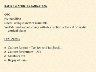 RADIOGRAPHIC EXAMINATION
OPG
PA mandible
Lateral oblique view of mandible.
Well defined radiolucency with destruction of buccal or medial
cortical plates
DIAGNOSIS
o Culture for pus – Test for acid fast bacilli
o Culture for sputum—AFB
o Mantoux test
o Biopsy of lesion
 