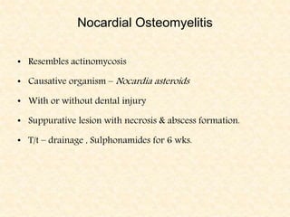 Nocardial Osteomyelitis
• Resembles actinomycosis
• Causative organism – Nocardia asteroids
• With or without dental injury
• Suppurative lesion with necrosis & abscess formation.
• T/t – drainage , Sulphonamides for 6 wks.
 