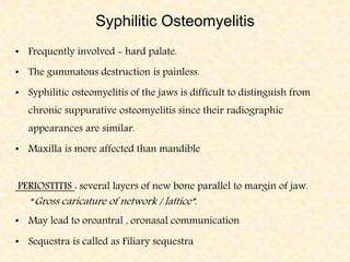 Syphilitic Osteomyelitis
• Frequently involved - hard palate.
• The gummatous destruction is painless.
• Syphilitic osteomyelitis of the jaws is difficult to distinguish from
chronic suppurative osteomyelitis since their radiographic
appearances are similar.
• Maxilla is more affected than mandible
PERIOSTITIS : several layers of new bone parallel to margin of jaw.
“Gross caricature of network / lattice”.
• May lead to oroantral , oronasal communication
• Sequestra is called as Filiary sequestra
 