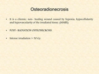 Osteoradionecrosis
• It is a chronic, non- healing wound caused by hypoxia, hypocellularity
and hypovascularity of the irradiated tissue. (MARX)
• POST- RADIATION OSTEONECROSIS.
• Intense irradiation > 50 Gy.
 