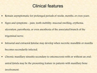 Clinical features
 Remain asymptomatic for prolonged periods of weeks, months, or even years.
 Signs and symptoms - pain, tooth mobility, mucosal swelling, erythema,
ulceration, paresthesia, or even anesthesia of the associated branch of the
trigeminal nerve.
 Intraoral and extraoral ﬁstulae may develop when necrotic mandible or maxilla
becomes secondarily infected.
 Chronic maxillary sinusitis secondary to osteonecrosis with or without an oral-
antral ﬁstula may be the presenting feature in patients with maxillary bone
involvement.
 