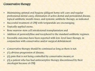 Conservative therapy
• Maintaining optimal oral hygiene (diligent home self-care and regular
professional dental care), elimination of active dental and periodontal disease,
topical antibiotic mouth rinses, and systemic antibiotic therapy, as indicated.
• Successful treatment of ONJ with teriparatide are encouraging
• Topically applied ozone,
• Bone marrow stem cell intralesional transplantation and
• Addition of pentoxifylline and tocopherol to the standard antibiotic regimen.
• Favorable outcomes have been reported with low-level laser therapy, in
conjunction with conservative and/or surgical debridement.
• Conservative therapy should be continued as long as there is not:
• (1) obvious progression of disease;
• (2) pain that is not being controlled by conservative means; or
• (3) a patient who has had antiresorptive therapy discontinued by their
oncologist because of ONJ.
 