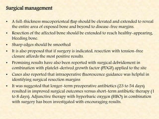 Surgical management
• A full-thickness mucoperiosteal ﬂap should be elevated and extended to reveal
the entire area of exposed bone and beyond to disease-free margins.
• Resection of the affected bone should be extended to reach healthy-appearing,
bleeding bone.
• Sharp edges should be smoothed
• It is also proposed that if surgery is indicated, resection with tension-free
closure affords the most positive results.
• Promising results have also been reported with surgical debridement in
combination with platelet-derived growth factor (PDGF) applied to the site
• Cases also reported that intraoperative ﬂuorescence guidance was helpful in
identifying surgical resection margins
• It was suggested that longer-term preoperative antibiotics (23 to 54 days)
resulted in improved surgical outcomes versus short-term antibiotic therapy (1
to 8 days). Adjunctive therapy with hyperbaric oxygen (HBO) in combination
with surgery has been investigated with encouraging results.
 