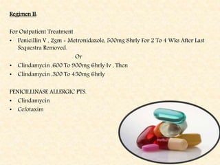 Regimen II:
For Outpatient Treatment
• Penicillin V , 2gm + Metronidazole, 500mg 8hrly For 2 To 4 Wks After Last
Sequestra Removed.
Or
• Clindamycin ,600 To 900mg 6hrly Iv , Then
• Clindamycin ,300 To 450mg 6hrly
PENICILLINASE ALLERGIC PTS.
• Clindamycin
• Cefotaxim
 