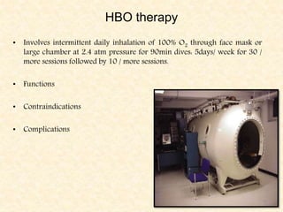 HBO therapy
• Involves intermittent daily inhalation of 100% O2 through face mask or
large chamber at 2.4 atm pressure for 90min dives: 5days/ week for 30 /
more sessions followed by 10 / more sessions.
• Functions
• Contraindications
• Complications
 