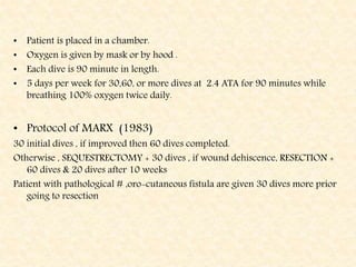• Patient is placed in a chamber.
• Oxygen is given by mask or by hood .
• Each dive is 90 minute in length.
• 5 days per week for 30,60, or more dives at 2.4 ATA for 90 minutes while
breathing 100% oxygen twice daily.
• Protocol of MARX (1983)
30 initial dives , if improved then 60 dives completed.
Otherwise , SEQUESTRECTOMY + 30 dives , if wound dehiscence, RESECTION +
60 dives & 20 dives after 10 weeks
Patient with pathological # ,oro-cutaneous fistula are given 30 dives more prior
going to resection
 