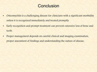 Conclusion
• Osteomyelitis is a challenging disease for clinicians with a significant morbidity
unless it is recognized immediately and treated promptly
• Early recognition and prompt treatment can prevent extensive loss of bone and
teeth.
• Proper management depends on careful clinical and imaging examination,
proper assessment of findings and understanding the nature of disease,
 
