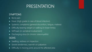 PRESENTATION
SYMPTOMS
 Bone pain
 Fever (High grade in case of blood infection)
 Systemic complaints (general discomfort, fatigue, malaise)
 Difficulty bearing weight or walking (in lower limbs)
 Stiff back (in vertebral involvement)
 Discharging sinus (in chronic osteomyelitis)
SIGNS
 Swelling, redness on inspection
 Severe tenderness, warmth on palpation
 Difficulty in moving joints around the affected area
 
