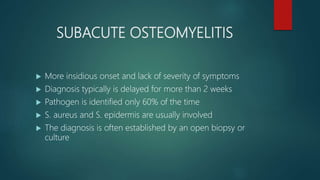 SUBACUTE OSTEOMYELITIS
 More insidious onset and lack of severity of symptoms
 Diagnosis typically is delayed for more than 2 weeks
 Pathogen is identified only 60% of the time
 S. aureus and S. epidermis are usually involved
 The diagnosis is often established by an open biopsy or
culture
 