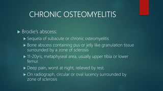 CHRONIC OSTEOMYELITIS
 Brodie’s abscess:
 Sequela of subacute or chronic osteomyelitis
 Bone abscess containing pus or jelly like granulation tissue
surrounded by a zone of sclerosis
 11-20yrs, metaphyseal area, usually upper tibia or lower
femur.
 Deep pain, worst at night, relieved by rest.
 On radiograph, circular or oval lucency surrounded by
zone of sclerosis
 