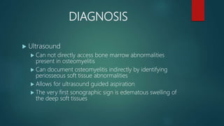 DIAGNOSIS
 Ultrasound
 Can not directly access bone marrow abnormalities
present in osteomyelitis
 Can document osteomyelitis indirectly by identifying
periosseous soft tissue abnormalities
 Allows for ultrasound guided aspiration
 The very first sonographic sign is edematous swelling of
the deep soft tissues
 
