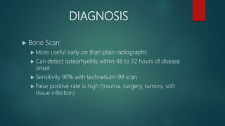 DIAGNOSIS
 Bone Scan:
 More useful early on than plain radiographs
 Can detect osteomyelitis within 48 to 72 hours of disease
onset
 Sensitivity 90% with technetium-99 scan
 False positive rate is high (trauma, surgery, tumors, soft
tissue infection)
 