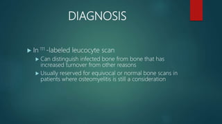 DIAGNOSIS
 In 111 -labeled leucocyte scan
 Can distinguish infected bone from bone that has
increased turnover from other reasons
 Usually reserved for equivocal or normal bone scans in
patients where osteomyelitis is still a consideration
 