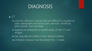 DIAGNOSIS
 CT
 Used for infection in bones that are difficult to visualize on
plain radiographs and bone scans: sternum, vertebrae,
pelvic bones, and calcaneus
 Appears as rarefaction or lucent areas, on the CT scan
images
 Gas may also be visible in bony abscess cavities
 Limitation: disease must be present for > 1 week
 