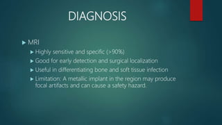 DIAGNOSIS
 MRI
 Highly sensitive and specific (>90%)
 Good for early detection and surgical localization
 Useful in differentiating bone and soft tissue infection
 Limitation: A metallic implant in the region may produce
focal artifacts and can cause a safety hazard.
 