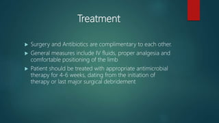 Treatment
 Surgery and Antibiotics are complimentary to each other.
 General measures include IV fluids, proper analgesia and
comfortable positioning of the limb
 Patient should be treated with appropriate antimicrobial
therapy for 4-6 weeks, dating from the initiation of
therapy or last major surgical debridement
 