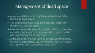 Management of dead space
 Adequate debridement may leave a large bone defect,
termed as dead space.
 The goal is to replace dead bone and scar tissue with
durable vascularized tissue.
 Free vascularized bone graft, local tissue flaps or free flaps,
cancellous bone grafts or open cancellous grafts can be
used accordingly for this purpose.
 Antibiotic beads may be used to sterilize and temporarily
maintain a dead space, usually removed within 2-4 weeks
and replaced with a cancellous bone graft.
 
