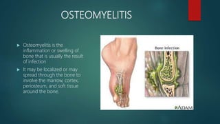 OSTEOMYELITIS
 Osteomyelitis is the
inflammation or swelling of
bone that is usually the result
of infection
 It may be localized or may
spread through the bone to
involve the marrow, cortex,
periosteum, and soft tissue
around the bone.
 
