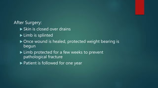 After Surgery:
 Skin is closed over drains
 Limb is splinted
 Once wound is healed, protected weight bearing is
begun
 Limb protected for a few weeks to prevent
pathological fracture
 Patient is followed for one year
 
