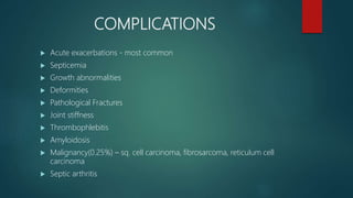 COMPLICATIONS
 Acute exacerbations - most common
 Septicemia
 Growth abnormalities
 Deformities
 Pathological Fractures
 Joint stiffness
 Thrombophlebitis
 Amyloidosis
 Malignancy(0.25%) – sq. cell carcinoma, fibrosarcoma, reticulum cell
carcinoma
 Septic arthritis
 