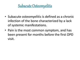 Subacute Osteomyelitis
• Subacute osteomyelitis is defined as a chronic
infection of the bone characterized by a lack
of systemic manifestations.
• Pain is the most common symptom, and has
been present for months before the first OPD
visit.
 