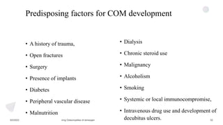 Predisposing factors for COM development
• A history of trauma,
• Open fractures
• Surgery
• Presence of implants
• Diabetes
• Peripheral vascular disease
• Malnutrition
• Dialysis
• Chronic steroid use
• Malignancy
• Alcoholism
• Smoking
• Systemic or local immunocompromise,
• Intravenous drug use and development of
decubitus ulcers.
 
