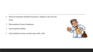 • Physical examination should be focused on integrity of skin and soft
tissue .
• Determination of area of tenderness.
• Assessing bone stability.
• And evaluation of neuro vascular status of the limb
 