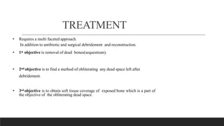 TREATMENT
• Requires a multi faceted approach.
In addition to antibiotic and surgical debridement and reconstruction.
• 1st objective is removal of dead bones(sequestrum).
• 2nd objective is to find a method of obliterating any dead space left after
debridement.
• 3rd objective is to obtain soft tissue coverage of exposed bone which is a part of
the objective of the obliterating dead space.
 