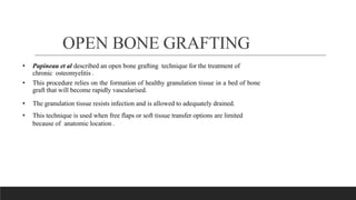 OPEN BONE GRAFTING
• Papineau et al described an open bone grafting technique for the treatment of
chronic osteomyelitis .
• This procedure relies on the formation of healthy granulation tissue in a bed of bone
graft that will become rapidly vascularised.
• The granulation tissue resists infection and is allowed to adequately drained.
• This technique is used when free flaps or soft tissue transfer options are limited
because of anatomic location .
 